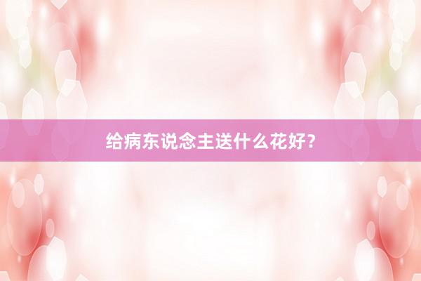给病东说念主送什么花好？